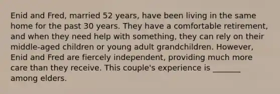 Enid and Fred, married 52 years, have been living in the same home for the past 30 years. They have a comfortable retirement, and when they need help with something, they can rely on their middle-aged children or young adult grandchildren. However, Enid and Fred are fiercely independent, providing much more care than they receive. This couple's experience is _______ among elders.