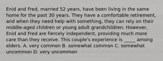 Enid and Fred, married 52 years, have been living in the same home for the past 30 years. They have a comfortable retirement, and when they need help with something, they can rely on their middle-aged children or young adult grandchildren. However, Enid and Fred are fiercely independent, providing much more care than they receive. This couple's experience is _____ among elders. A. very common B. somewhat common C. somewhat uncommon D. very uncommon