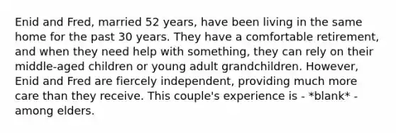 Enid and Fred, married 52 years, have been living in the same home for the past 30 years. They have a comfortable retirement, and when they need help with something, they can rely on their middle-aged children or young adult grandchildren. However, Enid and Fred are fiercely independent, providing much more care than they receive. This couple's experience is - *blank* - among elders.