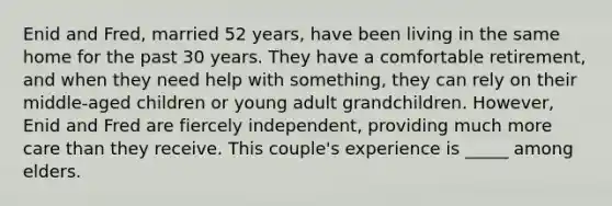 Enid and Fred, married 52 years, have been living in the same home for the past 30 years. They have a comfortable retirement, and when they need help with something, they can rely on their middle-aged children or young adult grandchildren. However, Enid and Fred are fiercely independent, providing much more care than they receive. This couple's experience is _____ among elders.