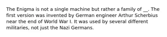 The Enigma is not a single machine but rather a family of __. The first version was invented by German engineer Arthur Scherbius near the end of World War I. It was used by several different militaries, not just the Nazi Germans.