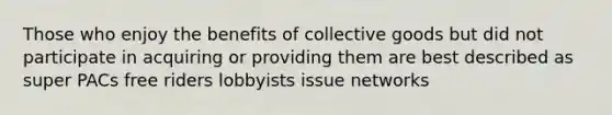 Those who enjoy the benefits of collective goods but did not participate in acquiring or providing them are best described as super PACs free riders lobbyists issue networks