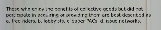 Those who enjoy the benefits of collective goods but did not participate in acquiring or providing them are best described as a. free riders. b. lobbyists. c. super PACs. d. issue networks.