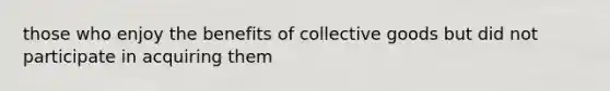 those who enjoy the benefits of collective goods but did not participate in acquiring them