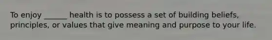 To enjoy ______ health is to possess a set of building beliefs, principles, or values that give meaning and purpose to your life.