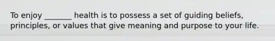 To enjoy _______ health is to possess a set of guiding beliefs, principles, or values that give meaning and purpose to your life.