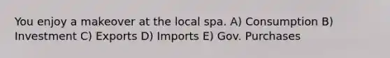 You enjoy a makeover at the local spa. A) Consumption B) Investment C) Exports D) Imports E) Gov. Purchases