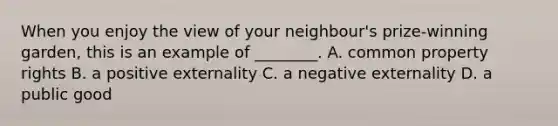 When you enjoy the view of your neighbour's prize-winning garden, this is an example of ________. A. common property rights B. a positive externality C. a negative externality D. a public good