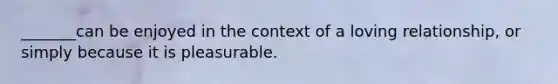 _______can be enjoyed in the context of a loving relationship, or simply because it is pleasurable.