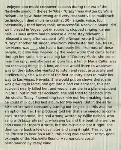 - enjoyed pop music crossover success during the era of the Nashville sound in the early '60s - "Crazy" was written by Willie Nelson - sang without twang and very resonant voice multitrack technology - died in plane crash at 30 - angelic voice, foul personality - tried honky tonk, unsuccessful. Nashville Sound, did well. played in Vegas, got in accident, stopped singing, career halt. - 1960s artists had to release a lot to stay relevant. - released a song after accident, Willie Nelson wrote it called "Crazy" another hit singer, was from Winchester Virginia, by DC, her Name was ____, she had a hard early life, like most of these people, but she was inspired by the wider world that came to her through her radio, she was a big fan of Country Music, she could hear the opry, and she was an opra fan, a fan of Maria Callis, was not receiving things in a box, and she would listen to whatever was on the radio, she wanted to listen and react artistically and intellectually. She was one of the first country stars to make her way to Las Vegas, Nevada. She would put on shows there, she was growing in fame, she got into a bad car accident, this car accident nearly killed her, and would later die in a plane accident in 1963. but in this car accident, she still tried to get back into the studio. Today if something took him out from making music, he could milk out his last album for two years. But in the early 60's artists were constantly putting out singles, so this was not an option for her. Her producer told her that she needed to come back to the studio, she had a song written by Willie Nelson, who sang with Jazzy phrasing, who sang behind the beat. she went in and could not record it write, but the musicians got it right, she then came back a few days later and sang it right. This song is insufficient to hear on a MP3, this song was called "Crazy"- good example of the Nashville Sound. A remarkable vocal performance by Patsy Kline.