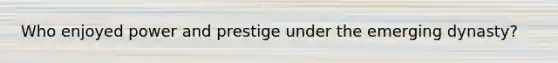 Who enjoyed power and prestige under the emerging dynasty?