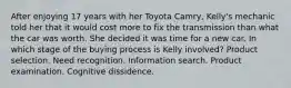 After enjoying 17 years with her Toyota Camry, Kelly's mechanic told her that it would cost more to fix the transmission than what the car was worth. She decided it was time for a new car. In which stage of the buying process is Kelly involved? Product selection. Need recognition. Information search. Product examination. Cognitive dissidence.