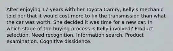 After enjoying 17 years with her Toyota Camry, Kelly's mechanic told her that it would cost more to fix the transmission than what the car was worth. She decided it was time for a new car. In which stage of the buying process is Kelly involved? Product selection. Need recognition. Information search. Product examination. Cognitive dissidence.