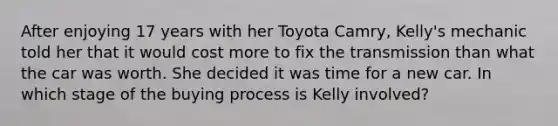 After enjoying 17 years with her Toyota Camry, Kelly's mechanic told her that it would cost more to fix the transmission than what the car was worth. She decided it was time for a new car. In which stage of the buying process is Kelly involved?