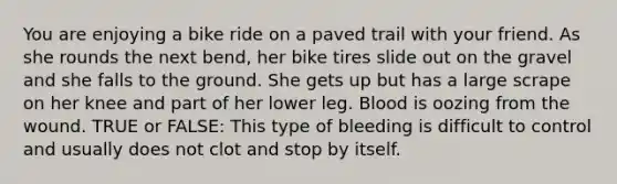 You are enjoying a bike ride on a paved trail with your friend. As she rounds the next bend, her bike tires slide out on the gravel and she falls to the ground. She gets up but has a large scrape on her knee and part of her lower leg. Blood is oozing from the wound. TRUE or FALSE: This type of bleeding is difficult to control and usually does not clot and stop by itself.