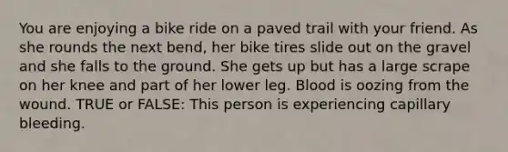 You are enjoying a bike ride on a paved trail with your friend. As she rounds the next bend, her bike tires slide out on the gravel and she falls to the ground. She gets up but has a large scrape on her knee and part of her lower leg. Blood is oozing from the wound. TRUE or FALSE: This person is experiencing capillary bleeding.