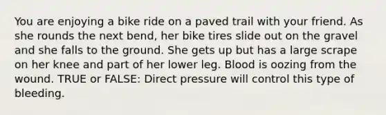 You are enjoying a bike ride on a paved trail with your friend. As she rounds the next bend, her bike tires slide out on the gravel and she falls to the ground. She gets up but has a large scrape on her knee and part of her lower leg. Blood is oozing from the wound. TRUE or FALSE: Direct pressure will control this type of bleeding.