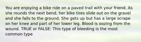 You are enjoying a bike ride on a paved trail with your friend. As she rounds the next bend, her bike tires slide out on the gravel and she falls to the ground. She gets up but has a large scrape on her knee and part of her lower leg. Blood is oozing from the wound. TRUE or FALSE: This type of bleeding is the most common type