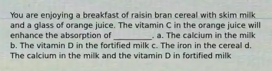 You are enjoying a breakfast of raisin bran cereal with skim milk and a glass of orange juice. The vitamin C in the orange juice will enhance the absorption of __________. a. The calcium in the milk b. The vitamin D in the fortified milk c. The iron in the cereal d. The calcium in the milk and the vitamin D in fortified milk