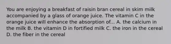 You are enjoying a breakfast of raisin bran cereal in skim milk accompanied by a glass of orange juice. The vitamin C in the orange juice will enhance the absorption of... A. the calcium in the milk B. the vitamin D in fortified milk C. the iron in the cereal D. the fiber in the cereal