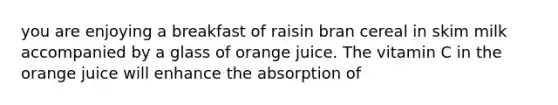 you are enjoying a breakfast of raisin bran cereal in skim milk accompanied by a glass of orange juice. The vitamin C in the orange juice will enhance the absorption of