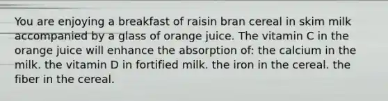 You are enjoying a breakfast of raisin bran cereal in skim milk accompanied by a glass of orange juice. The vitamin C in the orange juice will enhance the absorption of: the calcium in the milk. the vitamin D in fortified milk. the iron in the cereal. the fiber in the cereal.