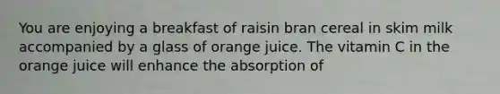 You are enjoying a breakfast of raisin bran cereal in skim milk accompanied by a glass of orange juice. The vitamin C in the orange juice will enhance the absorption of