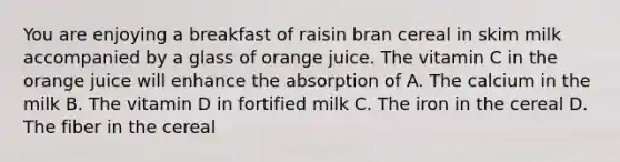 You are enjoying a breakfast of raisin bran cereal in skim milk accompanied by a glass of orange juice. The vitamin C in the orange juice will enhance the absorption of A. The calcium in the milk B. The vitamin D in fortified milk C. The iron in the cereal D. The fiber in the cereal