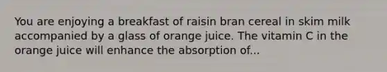 You are enjoying a breakfast of raisin bran cereal in skim milk accompanied by a glass of orange juice. The vitamin C in the orange juice will enhance the absorption of...