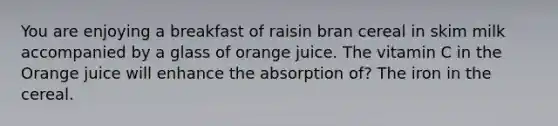 You are enjoying a breakfast of raisin bran cereal in skim milk accompanied by a glass of orange juice. The vitamin C in the Orange juice will enhance the absorption of? The iron in the cereal.