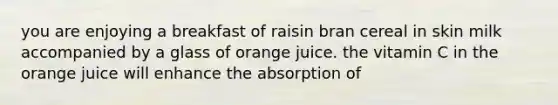 you are enjoying a breakfast of raisin bran cereal in skin milk accompanied by a glass of orange juice. the vitamin C in the orange juice will enhance the absorption of