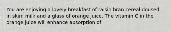 You are enjoying a lovely breakfast of raisin bran cereal doused in skim milk and a glass of orange juice. The vitamin C in the orange juice will enhance absorption of