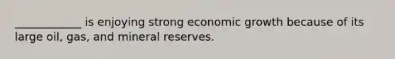 ____________ is enjoying strong economic growth because of its large oil, gas, and mineral reserves.