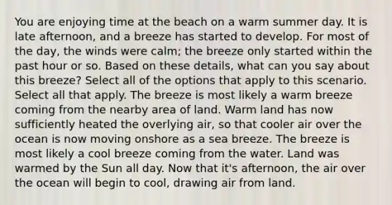 You are enjoying time at the beach on a warm summer day. It is late afternoon, and a breeze has started to develop. For most of the day, the winds were calm; the breeze only started within the past hour or so. Based on these details, what can you say about this breeze? Select all of the options that apply to this scenario. Select all that apply. The breeze is most likely a warm breeze coming from the nearby area of land. Warm land has now sufficiently heated the overlying air, so that cooler air over the ocean is now moving onshore as a sea breeze. The breeze is most likely a cool breeze coming from the water. Land was warmed by the Sun all day. Now that it's afternoon, the air over the ocean will begin to cool, drawing air from land.