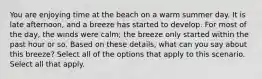 You are enjoying time at the beach on a warm summer day. It is late afternoon, and a breeze has started to develop. For most of the day, the winds were calm; the breeze only started within the past hour or so. Based on these details, what can you say about this breeze? Select all of the options that apply to this scenario. Select all that apply.