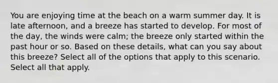 You are enjoying time at the beach on a warm summer day. It is late afternoon, and a breeze has started to develop. For most of the day, the winds were calm; the breeze only started within the past hour or so. Based on these details, what can you say about this breeze? Select all of the options that apply to this scenario. Select all that apply.