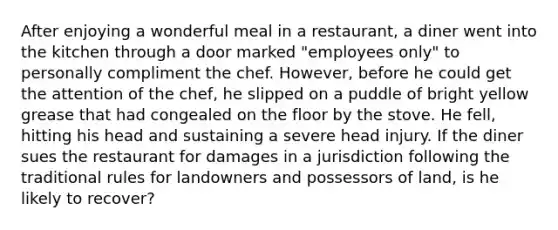 After enjoying a wonderful meal in a restaurant, a diner went into the kitchen through a door marked "employees only" to personally compliment the chef. However, before he could get the attention of the chef, he slipped on a puddle of bright yellow grease that had congealed on the floor by the stove. He fell, hitting his head and sustaining a severe head injury. If the diner sues the restaurant for damages in a jurisdiction following the traditional rules for landowners and possessors of land, is he likely to recover?