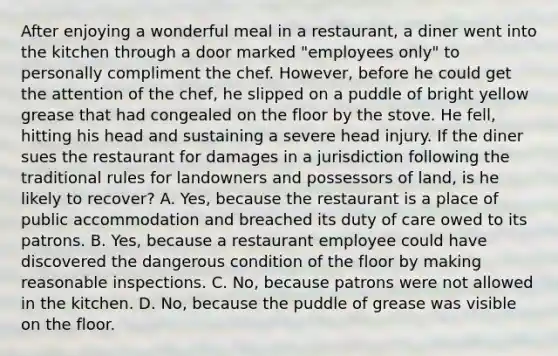 After enjoying a wonderful meal in a restaurant, a diner went into the kitchen through a door marked "employees only" to personally compliment the chef. However, before he could get the attention of the chef, he slipped on a puddle of bright yellow grease that had congealed on the floor by the stove. He fell, hitting his head and sustaining a severe head injury. If the diner sues the restaurant for damages in a jurisdiction following the traditional rules for landowners and possessors of land, is he likely to recover? A. Yes, because the restaurant is a place of public accommodation and breached its duty of care owed to its patrons. B. Yes, because a restaurant employee could have discovered the dangerous condition of the floor by making reasonable inspections. C. No, because patrons were not allowed in the kitchen. D. No, because the puddle of grease was visible on the floor.