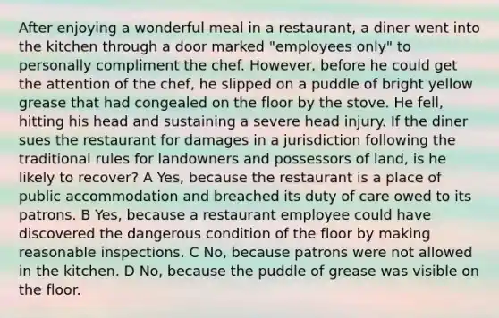 After enjoying a wonderful meal in a restaurant, a diner went into the kitchen through a door marked "employees only" to personally compliment the chef. However, before he could get the attention of the chef, he slipped on a puddle of bright yellow grease that had congealed on the floor by the stove. He fell, hitting his head and sustaining a severe head injury. If the diner sues the restaurant for damages in a jurisdiction following the traditional rules for landowners and possessors of land, is he likely to recover? A Yes, because the restaurant is a place of public accommodation and breached its duty of care owed to its patrons. B Yes, because a restaurant employee could have discovered the dangerous condition of the floor by making reasonable inspections. C No, because patrons were not allowed in the kitchen. D No, because the puddle of grease was visible on the floor.