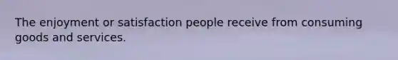 The enjoyment or satisfaction people receive from consuming goods and services.