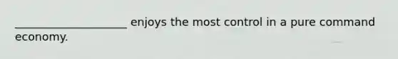 ____________________ enjoys the most control in a pure command economy.