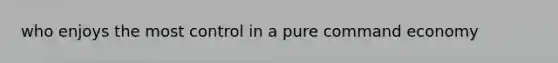 who enjoys the most control in a pure command economy