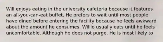 Will enjoys eating in the university cafeteria because it features an all-you-can-eat buffet. He prefers to wait until most people have dined before entering the facility because he feels awkward about the amount he consumes. Willie usually eats until he feels uncomfortable. Although he does not purge. He is most likely to