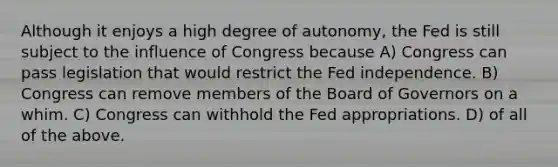 Although it enjoys a high degree of autonomy, the Fed is still subject to the influence of Congress because A) Congress can pass legislation that would restrict the Fed independence. B) Congress can remove members of the Board of Governors on a whim. C) Congress can withhold the Fed appropriations. D) of all of the above.