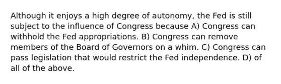 Although it enjoys a high degree of autonomy, the Fed is still subject to the influence of Congress because A) Congress can withhold the Fed appropriations. B) Congress can remove members of the Board of Governors on a whim. C) Congress can pass legislation that would restrict the Fed independence. D) of all of the above.