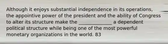 Although it enjoys substantial independence in its operations, the appointive power of the president and the ability of Congress to alter its structure make the ______________ a dependent political structure while being one of the most powerful monetary organizations in the world. 83