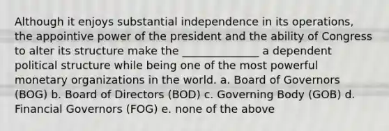 Although it enjoys substantial independence in its operations, the appointive power of the president and the ability of Congress to alter its structure make the ______________ a dependent political structure while being one of the most powerful monetary organizations in the world. a. Board of Governors (BOG) b. Board of Directors (BOD) c. Governing Body (GOB) d. Financial Governors (FOG) e. none of the above