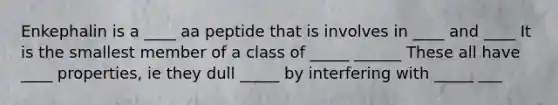 Enkephalin is a ____ aa peptide that is involves in ____ and ____ It is the smallest member of a class of _____ ______ These all have ____ properties, ie they dull _____ by interfering with _____ ___