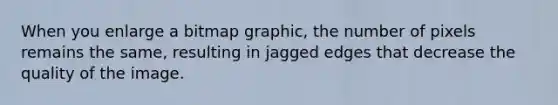 When you enlarge a bitmap graphic, the number of pixels remains the same, resulting in jagged edges that decrease the quality of the image.