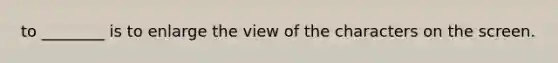 to ________ is to enlarge the view of the characters on the screen.
